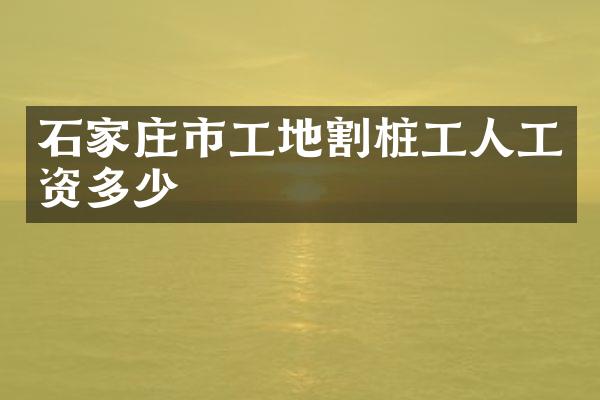 石家庄市工地割桩工人工资多少