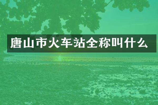 唐山市火车站全称叫什么