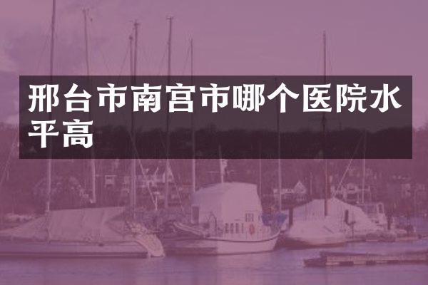 邢台市南宫市哪个医院水平高