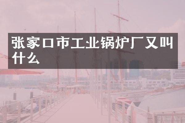 张家口市工业锅炉厂又叫什么