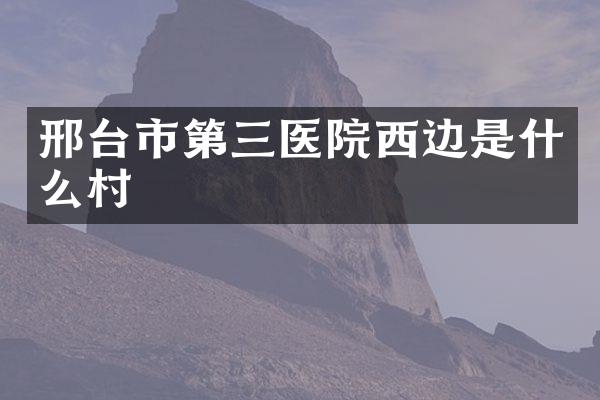 邢台市第三医院西边是什么村