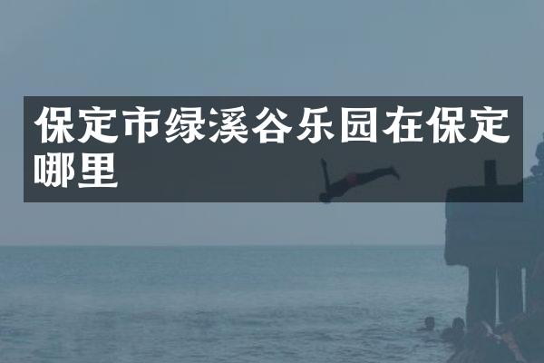 保定市绿溪谷乐园在保定哪里