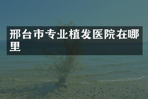 邢台市专业植发医院在哪里