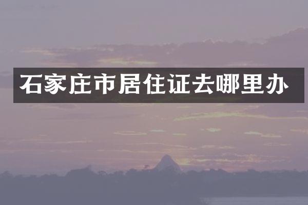 石家庄市居住证去哪里办