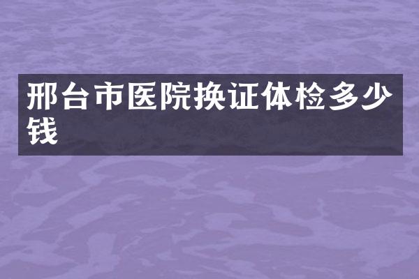 邢台市医院换证体检多少钱