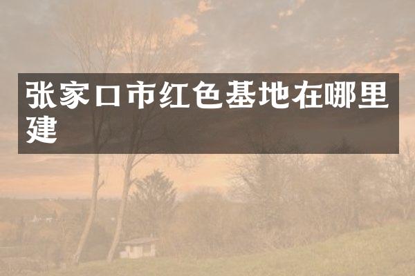 张家口市红色基地在哪里建