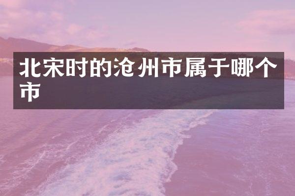 北宋时的沧州市属于哪个市