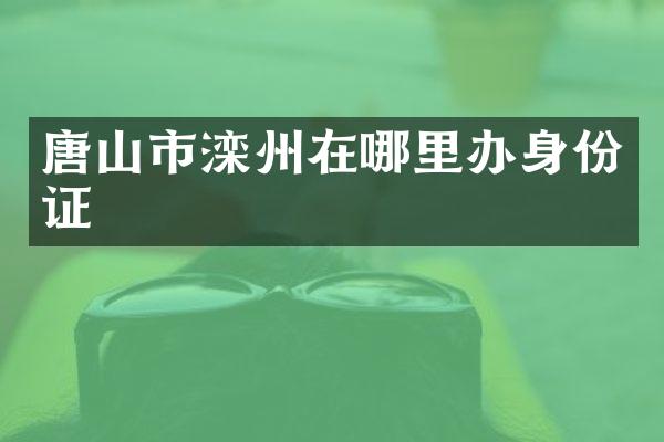 唐山市滦州在哪里办身份证