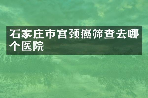 石家庄市宫颈癌筛查去哪个医院