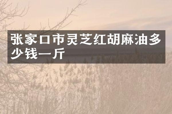 张家口市灵芝红胡麻油多少钱一斤