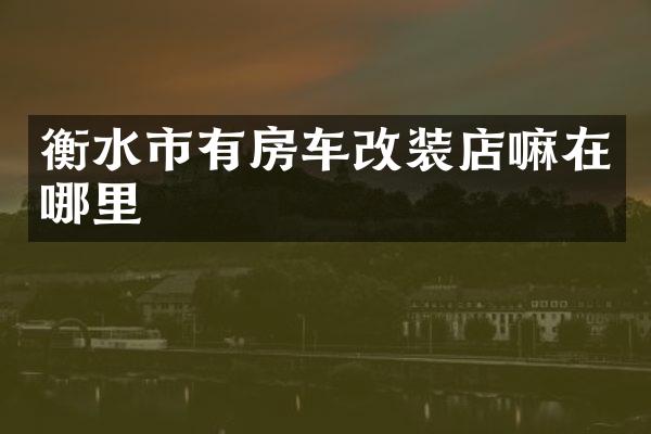 衡水市有房车改装店嘛在哪里