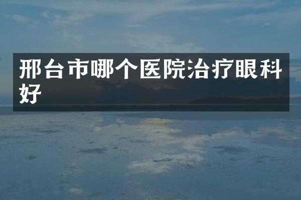 邢台市哪个医院治疗眼科好
