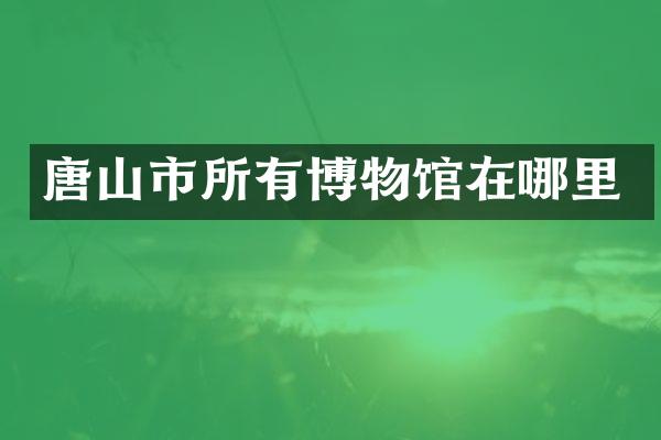 唐山市所有博物馆在哪里