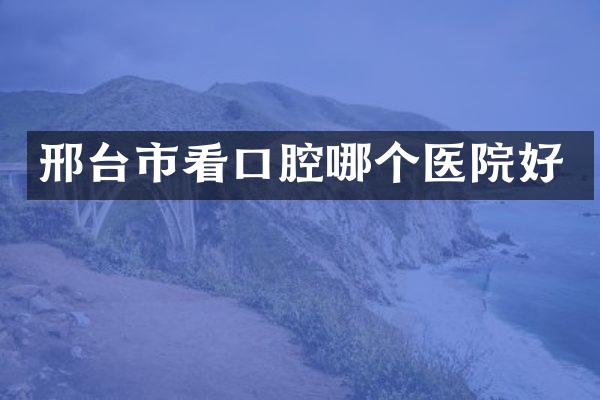 邢台市看口腔哪个医院好