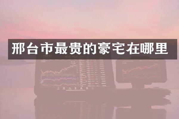 邢台市最贵的豪宅在哪里