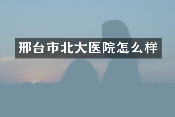 邢台市北大医院怎么样