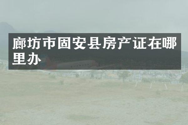 廊坊市固安县房产证在哪里办