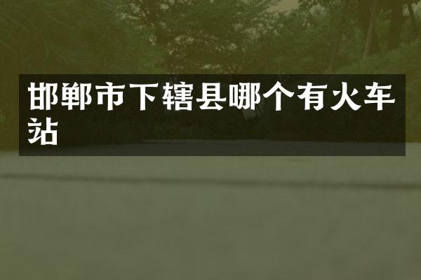 邯郸市下辖县哪个有火车站