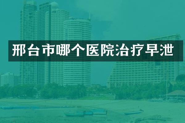 邢台市哪个医院治疗早泄