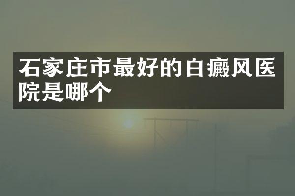 石家庄市最好的白癜风医院是哪个