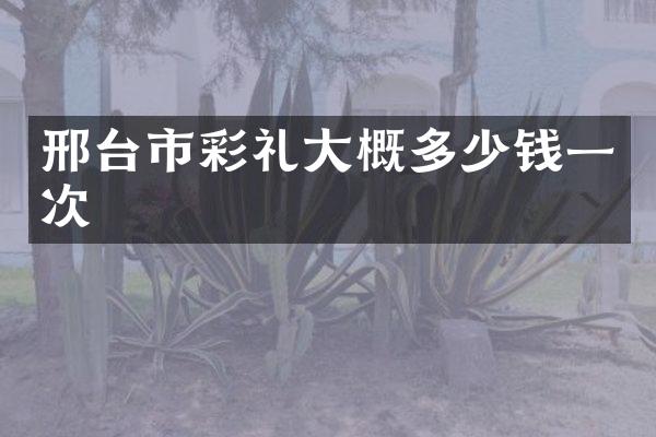 邢台市彩礼大概多少钱一次