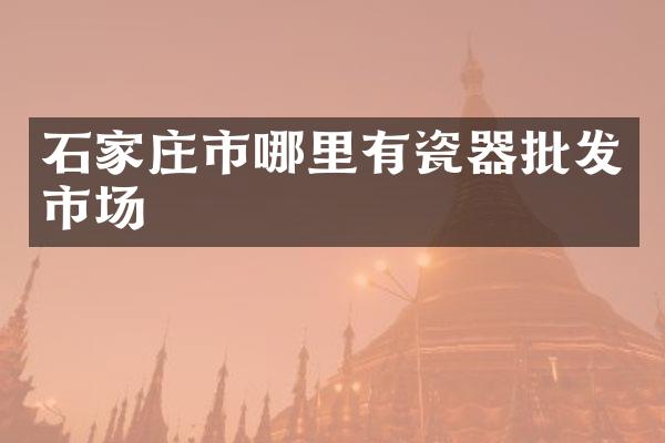 石家庄市哪里有瓷器批发市场