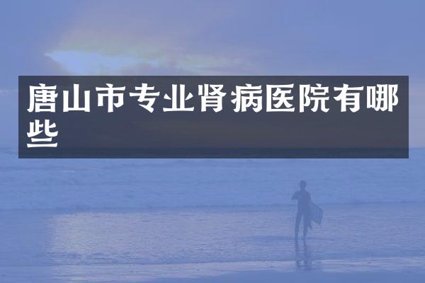 唐山市专业肾病医院有哪些
