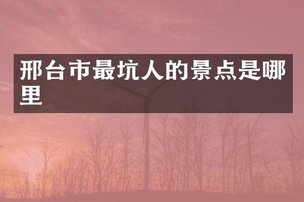 邢台市最坑人的景点是哪里