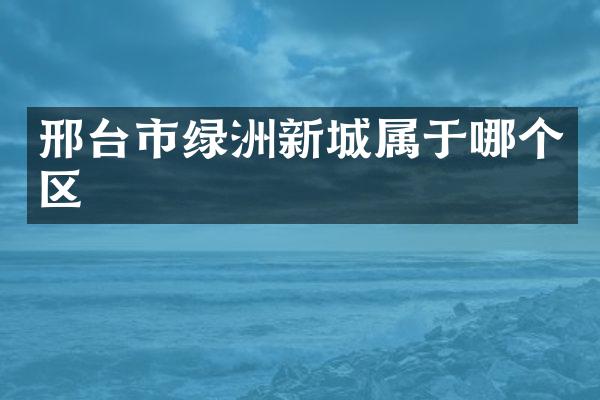 邢台市绿洲新城属于哪个区