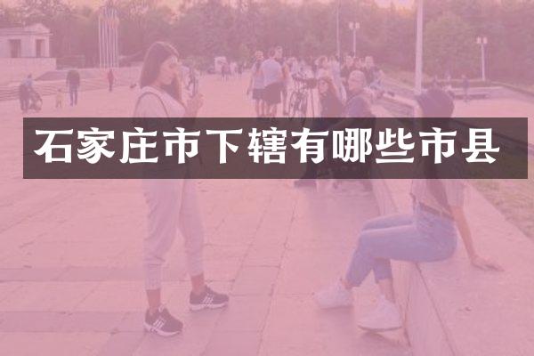石家庄市下辖有哪些市县