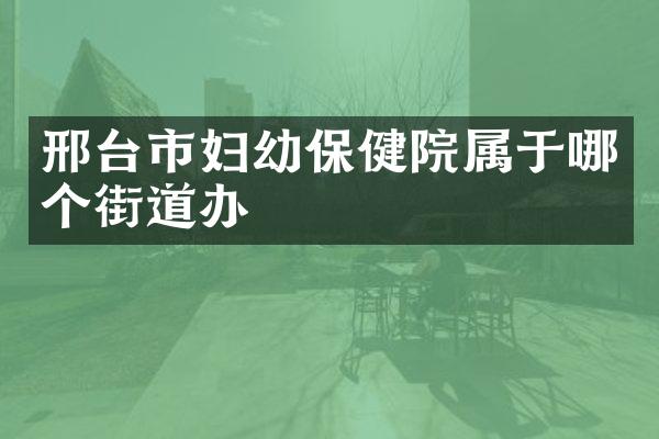 邢台市妇幼保健院属于哪个街道办
