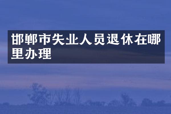 邯郸市失业人员退休在哪里办理