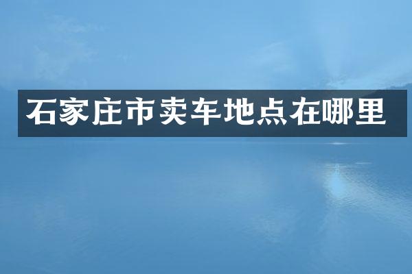 石家庄市卖车地点在哪里