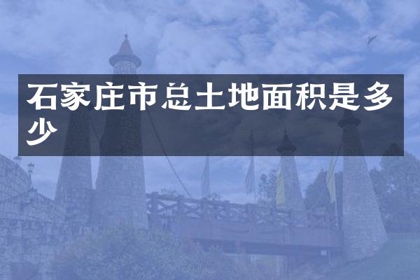 石家庄市总土地面积是多少