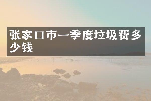 张家口市一季度垃圾费多少钱