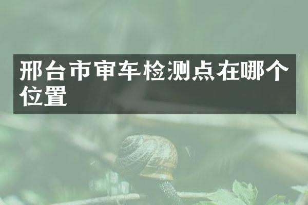 邢台市审车检测点在哪个位置