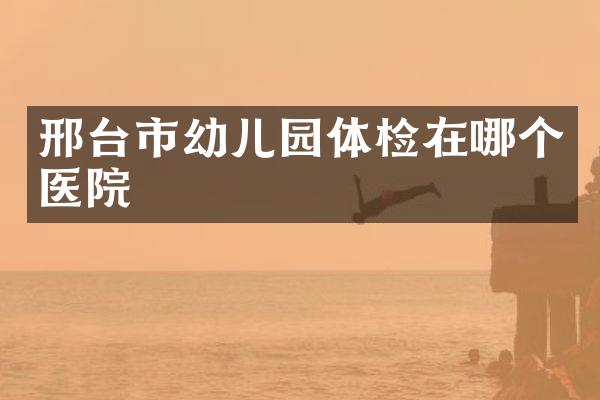 邢台市幼儿园体检在哪个医院