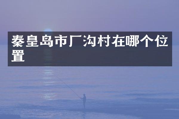 秦皇岛市厂沟村在哪个位置