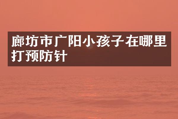廊坊市广阳小孩子在哪里打预防针