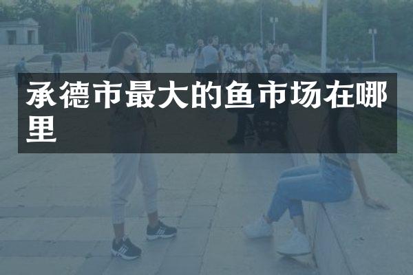承德市最大的鱼市场在哪里