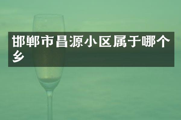 邯郸市昌源小区属于哪个乡