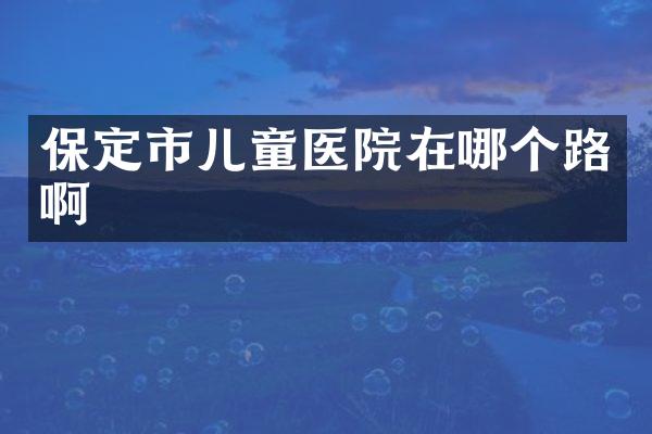 保定市儿童医院在哪个路啊