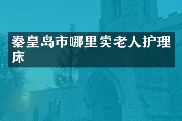 秦皇岛市哪里卖老人护理床
