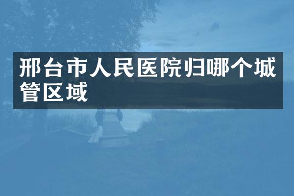 邢台市人民医院归哪个城管区域