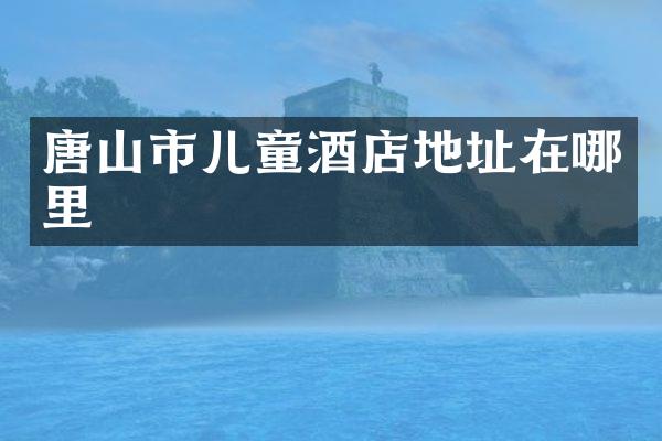 唐山市儿童酒店地址在哪里