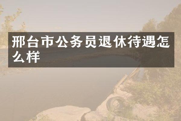邢台市公务员退休待遇怎么样