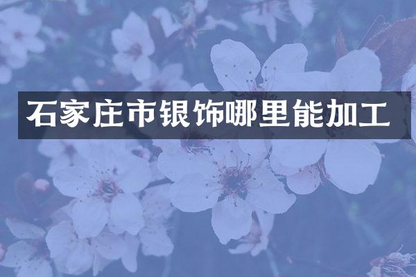 石家庄市银饰哪里能加工