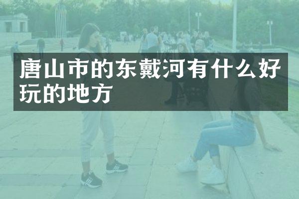 唐山市的东戴河有什么好玩的地方