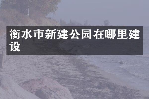 衡水市新建公园在哪里建设
