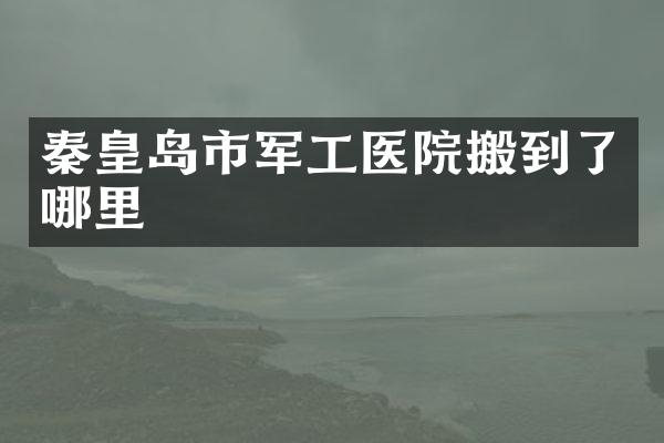 秦皇岛市军工医院搬到了哪里